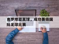 问鼎娱乐官方网站-克罗地亚赢球，成功晋级国际足球比赛