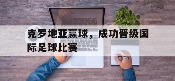 问鼎娱乐官方网站-克罗地亚赢球，成功晋级国际足球比赛