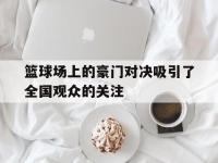 问鼎娱乐-篮球场上的豪门对决吸引了全国观众的关注