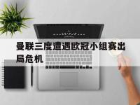 问鼎娱乐官方-曼联三度遭遇欧冠小组赛出局危机
