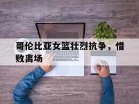 问鼎娱乐官方-哥伦比亚女篮壮烈抗争，惜败离场