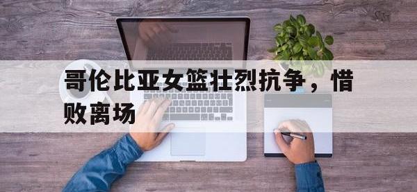 问鼎娱乐官方-哥伦比亚女篮壮烈抗争，惜败离场