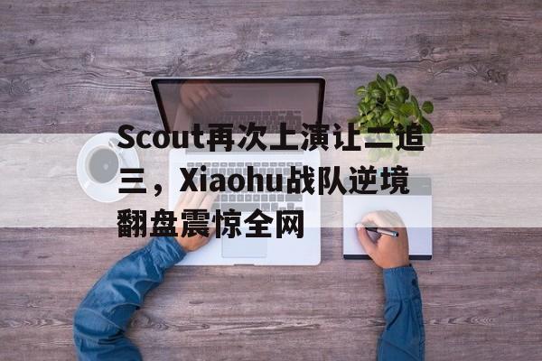 Scout再次上演让二追三，Xiaohu战队逆境翻盘震惊全网