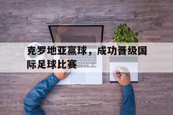 克罗地亚赢球，成功晋级国际足球比赛