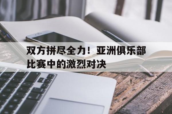双方拼尽全力！亚洲俱乐部比赛中的激烈对决