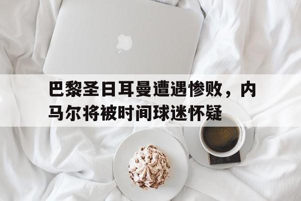 巴黎圣日耳曼遭遇惨败，内马尔将被时间球迷怀疑