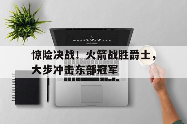 惊险决战！火箭战胜爵士，大步冲击东部冠军